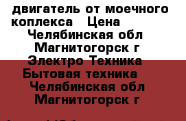 двигатель от моечного коплекса › Цена ­ 1 000 - Челябинская обл., Магнитогорск г. Электро-Техника » Бытовая техника   . Челябинская обл.,Магнитогорск г.